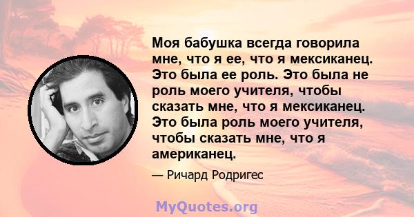 Моя бабушка всегда говорила мне, что я ее, что я мексиканец. Это была ее роль. Это была не роль моего учителя, чтобы сказать мне, что я мексиканец. Это была роль моего учителя, чтобы сказать мне, что я американец.