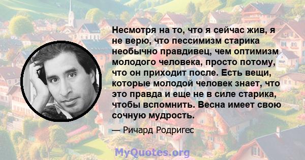 Несмотря на то, что я сейчас жив, я не верю, что пессимизм старика необычно правдивец, чем оптимизм молодого человека, просто потому, что он приходит после. Есть вещи, которые молодой человек знает, что это правда и еще 