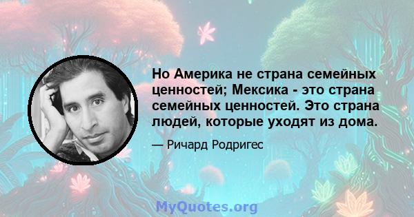 Но Америка не страна семейных ценностей; Мексика - это страна семейных ценностей. Это страна людей, которые уходят из дома.