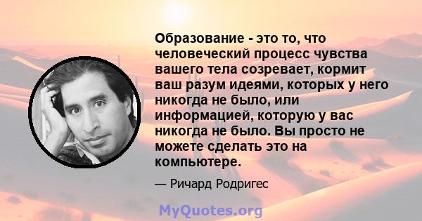 Образование - это то, что человеческий процесс чувства вашего тела созревает, кормит ваш разум идеями, которых у него никогда не было, или информацией, которую у вас никогда не было. Вы просто не можете сделать это на