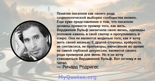 Понятие писателя как своего рода социологической выборки сообщества нелепо. Еще хуже представление о том, что писатели должны привести пример того, как жить. Вирджиния Вульф закончила свою жизнь, однажды положив камень