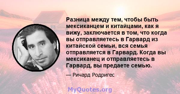 Разница между тем, чтобы быть мексиканцем и китайцами, как я вижу, заключается в том, что когда вы отправляетесь в Гарвард из китайской семьи, вся семья отправляется в Гарвард. Когда вы мексиканец и отправляетесь в