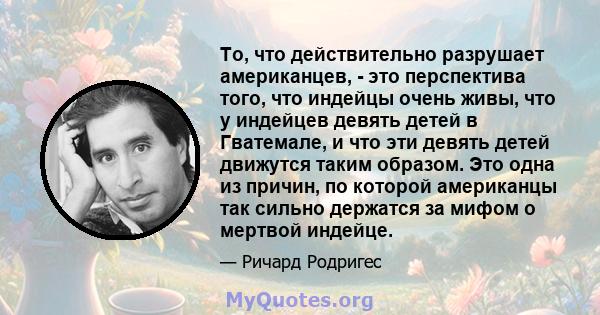 То, что действительно разрушает американцев, - это перспектива того, что индейцы очень живы, что у индейцев девять детей в Гватемале, и что эти девять детей движутся таким образом. Это одна из причин, по которой