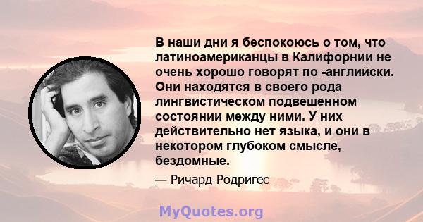 В наши дни я беспокоюсь о том, что латиноамериканцы в Калифорнии не очень хорошо говорят по -английски. Они находятся в своего рода лингвистическом подвешенном состоянии между ними. У них действительно нет языка, и они