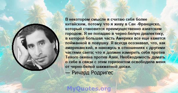 В некотором смысле я считаю себя более китайским, потому что я живу в Сан -Франциско, который становится преимущественно азиатским городом. Я не попадаю в черно-белую диалектику, в которой большая часть Америки все еще