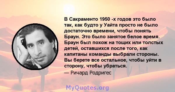 В Сакраменто 1950 -х годов это было так, как будто у Уайта просто не было достаточно времени, чтобы понять Браун. Это было занятое белое время. Браун был похож на тощих или толстых детей, оставшихся после того, как