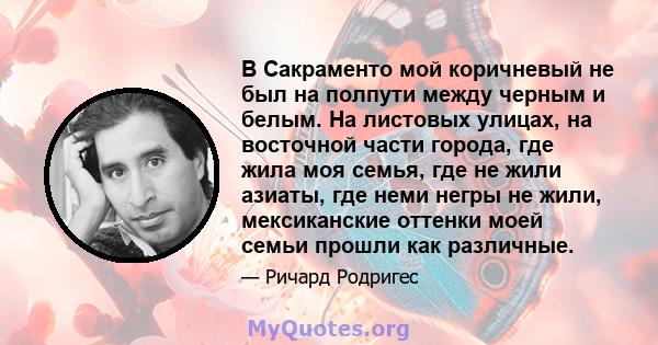 В Сакраменто мой коричневый не был на полпути между черным и белым. На листовых улицах, на восточной части города, где жила моя семья, где не жили азиаты, где неми негры не жили, мексиканские оттенки моей семьи прошли