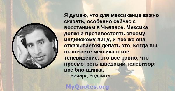 Я думаю, что для мексиканца важно сказать, особенно сейчас с восстанием в Чьяпасе. Мексика должна противостоять своему индийскому лицу, и все же она отказывается делать это. Когда вы включаете мексиканское телевидение,