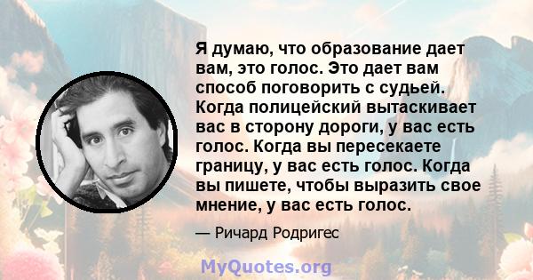 Я думаю, что образование дает вам, это голос. Это дает вам способ поговорить с судьей. Когда полицейский вытаскивает вас в сторону дороги, у вас есть голос. Когда вы пересекаете границу, у вас есть голос. Когда вы