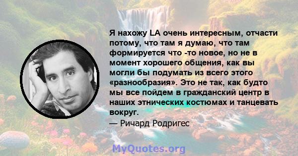 Я нахожу LA очень интересным, отчасти потому, что там я думаю, что там формируется что -то новое, но не в момент хорошего общения, как вы могли бы подумать из всего этого «разнообразия». Это не так, как будто мы все