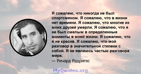 Я сожалею, что никогда не был спортсменом. Я сожалею, что в жизни нет времени. Я сожалею, что многие из моих друзей умерли. Я сожалею, что я не был смелым в определенные моменты в моей жизни. Я сожалею, что я не красив. 