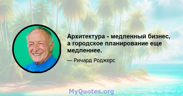 Архитектура - медленный бизнес, а городское планирование еще медленнее.