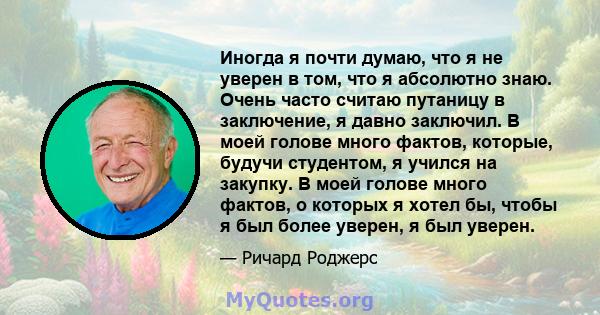 Иногда я почти думаю, что я не уверен в том, что я абсолютно знаю. Очень часто считаю путаницу в заключение, я давно заключил. В моей голове много фактов, которые, будучи студентом, я учился на закупку. В моей голове