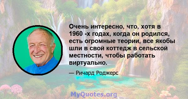 Очень интересно, что, хотя в 1960 -х годах, когда он родился, есть огромные теории, все якобы шли в свой коттедж в сельской местности, чтобы работать виртуально.