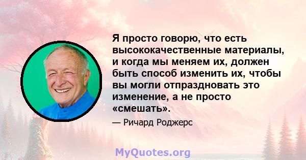 Я просто говорю, что есть высококачественные материалы, и когда мы меняем их, должен быть способ изменить их, чтобы вы могли отпраздновать это изменение, а не просто «смешать».