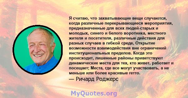 Я считаю, что захватывающие вещи случаются, когда различные перекрывающиеся мероприятия, предназначенные для всех людей-старых и молодых, синего и белого воротника, местного жителя и посетителя, различные действия для