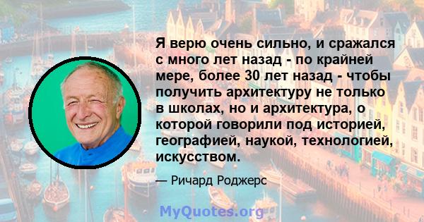 Я верю очень сильно, и сражался с много лет назад - по крайней мере, более 30 лет назад - чтобы получить архитектуру не только в школах, но и архитектура, о которой говорили под историей, географией, наукой,