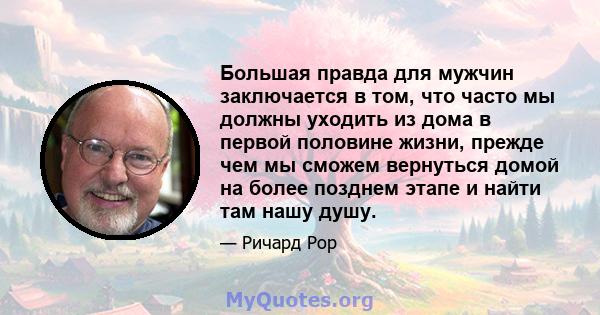 Большая правда для мужчин заключается в том, что часто мы должны уходить из дома в первой половине жизни, прежде чем мы сможем вернуться домой на более позднем этапе и найти там нашу душу.