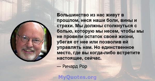 Большинство из нас живут в прошлом, неся наши боли, вины и страхи. Мы должны столкнуться с болью, которую мы несем, чтобы мы не провели остаток своей жизни, убегая от нее или позволив ей управлять нам. Но единственное