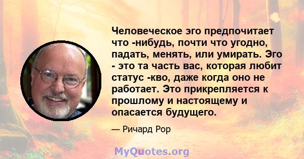 Человеческое эго предпочитает что -нибудь, почти что угодно, падать, менять, или умирать. Эго - это та часть вас, которая любит статус -кво, даже когда оно не работает. Это прикрепляется к прошлому и настоящему и