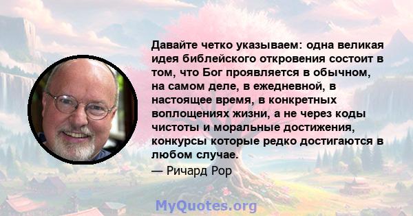 Давайте четко указываем: одна великая идея библейского откровения состоит в том, что Бог проявляется в обычном, на самом деле, в ежедневной, в настоящее время, в конкретных воплощениях жизни, а не через коды чистоты и