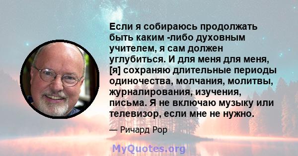 Если я собираюсь продолжать быть каким -либо духовным учителем, я сам должен углубиться. И для меня для меня, [я] сохраняю длительные периоды одиночества, молчания, молитвы, журналирования, изучения, письма. Я не