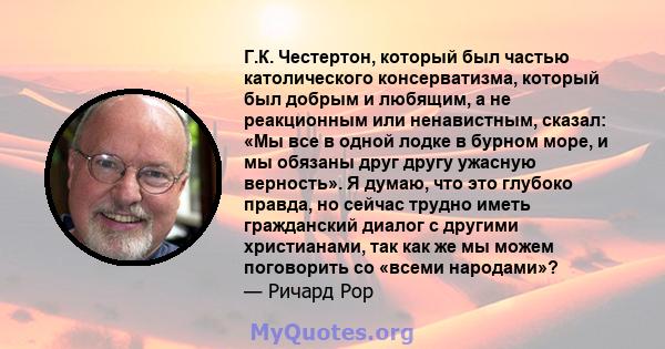 Г.К. Честертон, который был частью католического консерватизма, который был добрым и любящим, а не реакционным или ненавистным, сказал: «Мы все в одной лодке в бурном море, и мы обязаны друг другу ужасную верность». Я