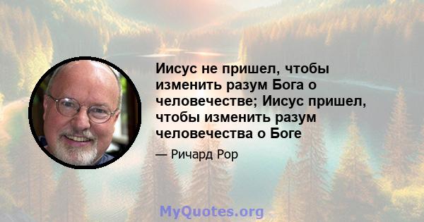 Иисус не пришел, чтобы изменить разум Бога о человечестве; Иисус пришел, чтобы изменить разум человечества о Боге