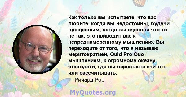 Как только вы испытаете, что вас любите, когда вы недостойны, будучи прощенным, когда вы сделали что-то не так, это приводит вас к непреднамеренному мышлению. Вы переходите от того, что я называю меритократией, Quid Pro 