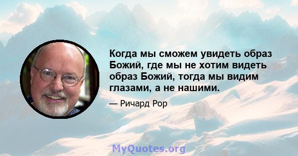 Когда мы сможем увидеть образ Божий, где мы не хотим видеть образ Божий, тогда мы видим глазами, а не нашими.