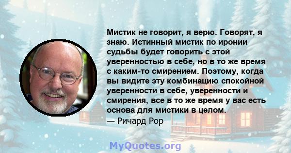 Мистик не говорит, я верю. Говорят, я знаю. Истинный мистик по иронии судьбы будет говорить с этой уверенностью в себе, но в то же время с каким-то смирением. Поэтому, когда вы видите эту комбинацию спокойной