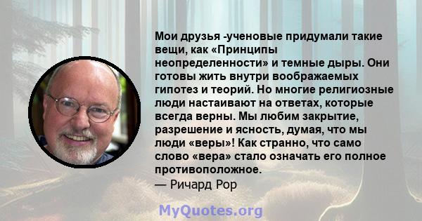 Мои друзья -ученовые придумали такие вещи, как «Принципы неопределенности» и темные дыры. Они готовы жить внутри воображаемых гипотез и теорий. Но многие религиозные люди настаивают на ответах, которые всегда верны. Мы