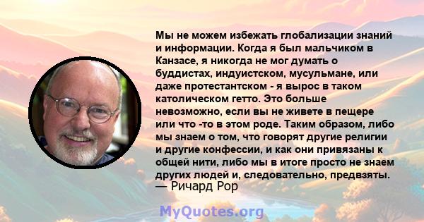 Мы не можем избежать глобализации знаний и информации. Когда я был мальчиком в Канзасе, я никогда не мог думать о буддистах, индуистском, мусульмане, или даже протестантском - я вырос в таком католическом гетто. Это