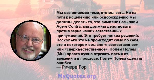 Мы все остаемся теми, кто мы есть. Но на пути к исцелению или освобождению мы должны делать то, что римляне называли Agere Contra: мы должны действовать против зерна наших естественных принуждений. Это требует четких