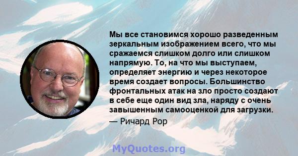 Мы все становимся хорошо разведенным зеркальным изображением всего, что мы сражаемся слишком долго или слишком напрямую. То, на что мы выступаем, определяет энергию и через некоторое время создает вопросы. Большинство