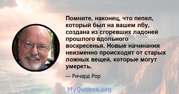 Помните, наконец, что пепел, который был на вашем лбу, создана из сгоревших ладоней прошлого вдольного воскресенья. Новые начинания неизменно происходят от старых ложных вещей, которые могут умереть.