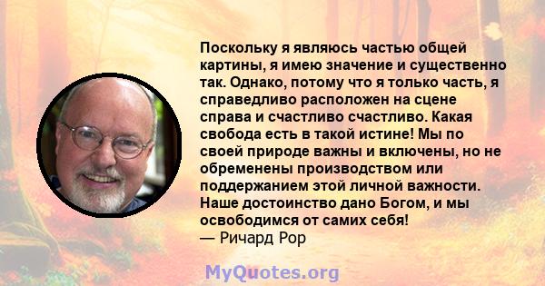 Поскольку я являюсь частью общей картины, я имею значение и существенно так. Однако, потому что я только часть, я справедливо расположен на сцене справа и счастливо счастливо. Какая свобода есть в такой истине! Мы по