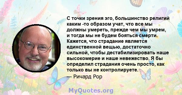 С точки зрения эго, большинство религий каким -то образом учат, что все мы должны умереть, прежде чем мы умрем, и тогда мы не будем бояться смерти. Кажется, что страдание является единственной вещью, достаточно сильной, 