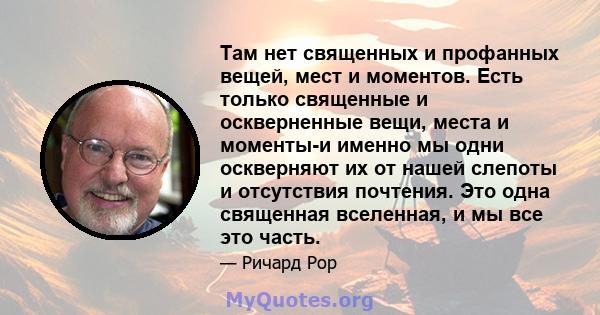 Там нет священных и профанных вещей, мест и моментов. Есть только священные и оскверненные вещи, места и моменты-и именно мы одни оскверняют их от нашей слепоты и отсутствия почтения. Это одна священная вселенная, и мы