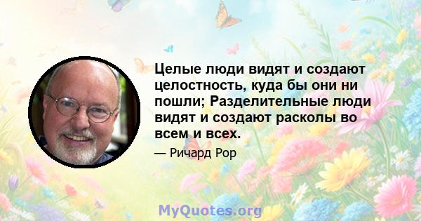 Целые люди видят и создают целостность, куда бы они ни пошли; Разделительные люди видят и создают расколы во всем и всех.