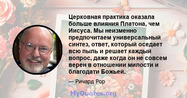 Церковная практика оказала больше влияния Платона, чем Иисуса. Мы неизменно предпочитаем универсальный синтез, ответ, который оседает всю пыль и решает каждый вопрос, даже когда он не совсем верен в отношении милости и