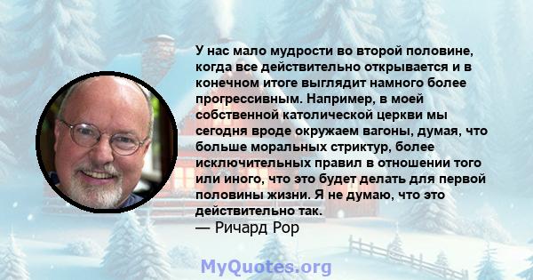 У нас мало мудрости во второй половине, когда все действительно открывается и в конечном итоге выглядит намного более прогрессивным. Например, в моей собственной католической церкви мы сегодня вроде окружаем вагоны,