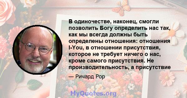 В одиночестве, наконец, смогли позволить Богу определить нас так, как мы всегда должны быть определены отношения: отношения I-You, в отношении присутствия, которое не требует ничего о нас, кроме самого присутствия. Не