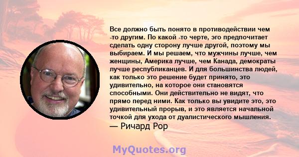 Все должно быть понято в противодействии чем -то другим. По какой -то черте, эго предпочитает сделать одну сторону лучше другой, поэтому мы выбираем. И мы решаем, что мужчины лучше, чем женщины, Америка лучше, чем