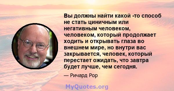 Вы должны найти какой -то способ не стать циничным или негативным человеком, человеком, который продолжает ходить и открывать глаза во внешнем мире, но внутри вас закрывается, человек, который перестает ожидать, что