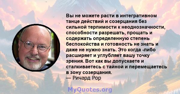 Вы не можете расти в интегративном танце действий и созерцания без сильной терпимости к неоднозначности, способности разрешать, прощать и содержать определенную степень беспокойства и готовность не знать и даже не нужно 