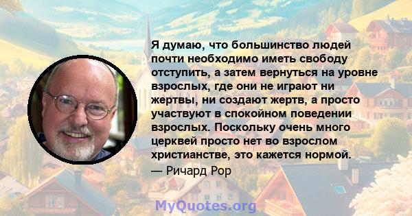 Я думаю, что большинство людей почти необходимо иметь свободу отступить, а затем вернуться на уровне взрослых, где они не играют ни жертвы, ни создают жертв, а просто участвуют в спокойном поведении взрослых. Поскольку