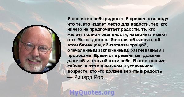 Я посвятил себя радости. Я пришел к выводу, что те, кто издает место для радости, тех, кто ничего не предпочитает радости, те, кто желает полной реальности, наверняка имеют это. Мы не должны бояться объявлять об этом