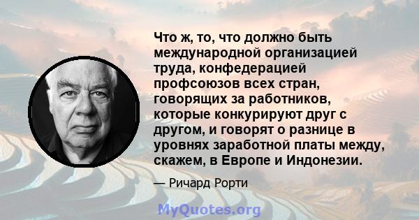 Что ж, то, что должно быть международной организацией труда, конфедерацией профсоюзов всех стран, говорящих за работников, которые конкурируют друг с другом, и говорят о разнице в уровнях заработной платы между, скажем, 