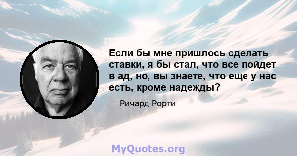 Если бы мне пришлось сделать ставки, я бы стал, что все пойдет в ад, но, вы знаете, что еще у нас есть, кроме надежды?